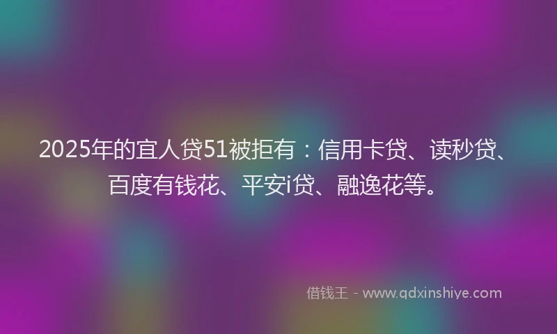 2025年的宜人贷51被拒有：信用卡贷、读秒贷、百度有钱花、平安i贷、融逸花等。
