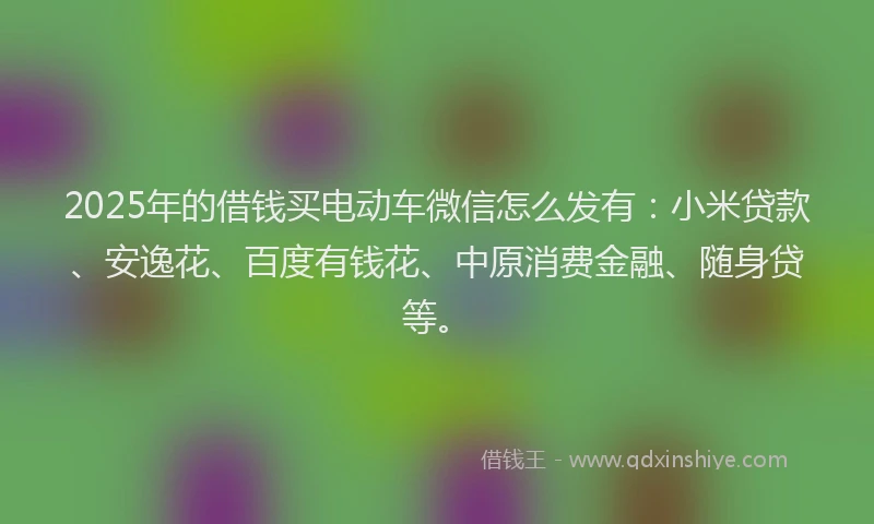 2025年的借钱买电动车微信怎么发有：小米贷款、安逸花、百度有钱花、中原消费金融、随身贷等。
