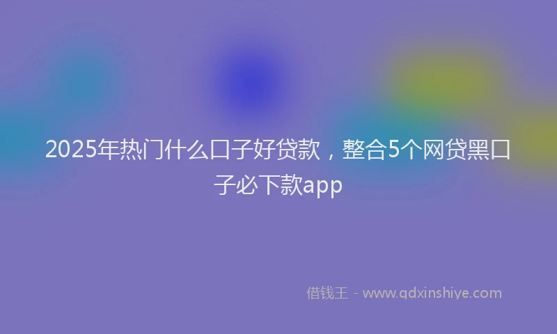 2025年热门什么口子好贷款，整合5个网贷黑口子必下款app