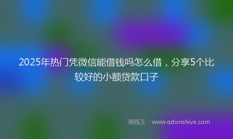 2025年热门凭微信能借钱吗怎么借，分享5个比较好的小额贷款口子