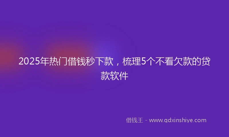 2025年热门借钱秒下款，梳理5个不看欠款的贷款软件