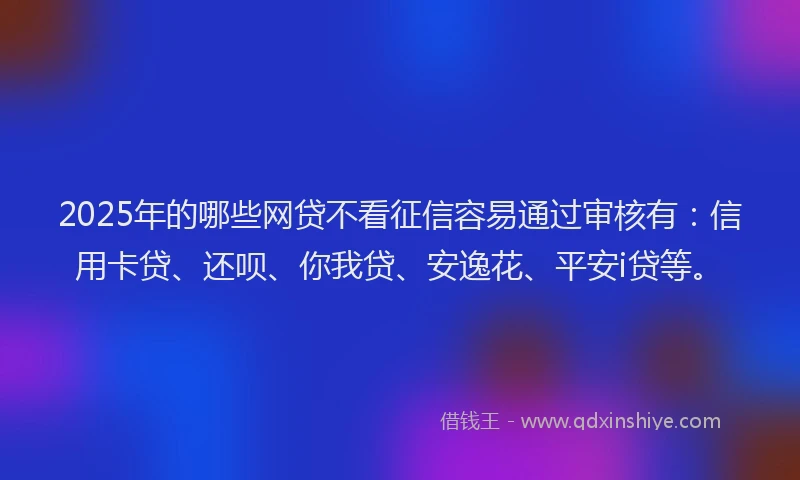2025年的哪些网贷不看征信容易通过审核有：信用卡贷、还呗、你我贷、安逸花、平安i贷等。