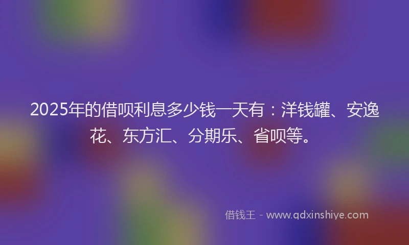 2025年的借呗利息多少钱一天有：洋钱罐、安逸花、东方汇、分期乐、省呗等。