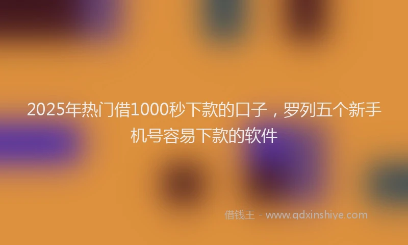 2025年热门借1000秒下款的口子，罗列五个新手机号容易下款的软件