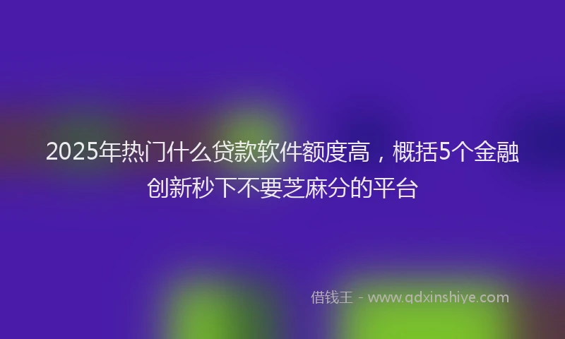 2025年热门什么贷款软件额度高，概括5个金融创新秒下不要芝麻分的平台