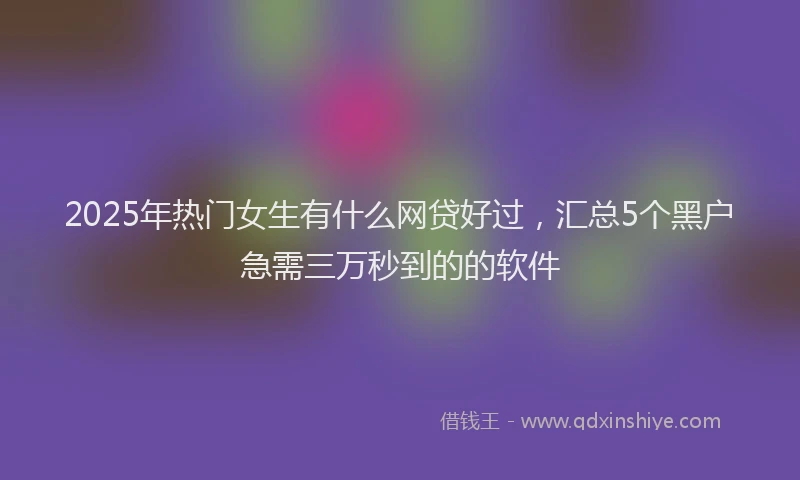 2025年热门女生有什么网贷好过，汇总5个黑户急需三万秒到的的软件