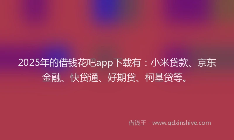 2025年的借钱花吧app下载有：小米贷款、京东金融、快贷通、好期贷、柯基贷等。