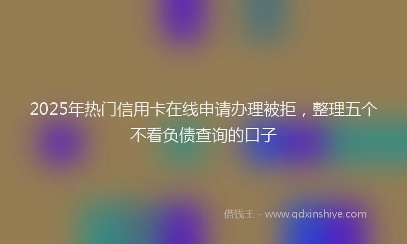 2025年热门信用卡在线申请办理被拒，整理五个不看负债查询的口子