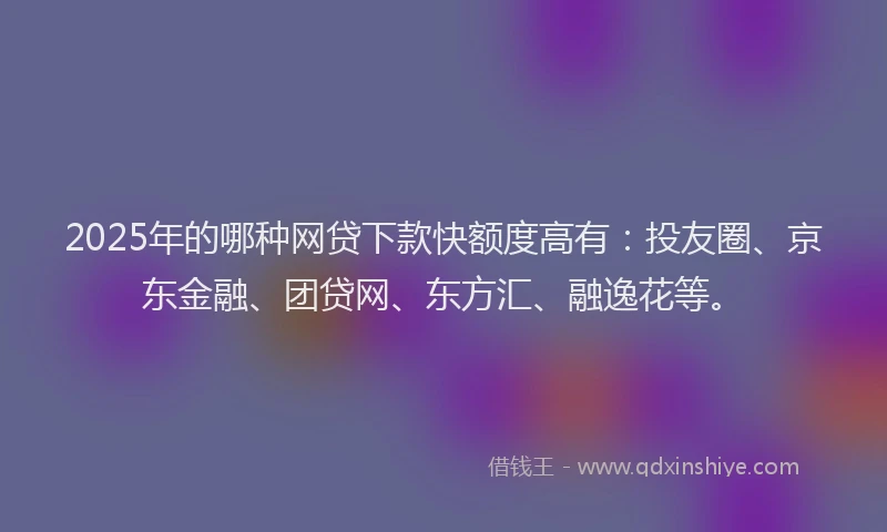 2025年的哪种网贷下款快额度高有：投友圈、京东金融、团贷网、东方汇、融逸花等。