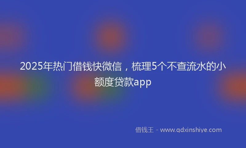 2025年热门借钱快微信，梳理5个不查流水的小额度贷款app