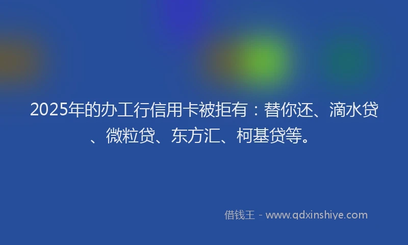 2025年的办工行信用卡被拒有：替你还、滴水贷、微粒贷、东方汇、柯基贷等。