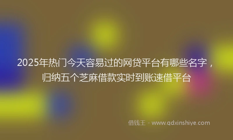 2025年热门今天容易过的网贷平台有哪些名字，归纳五个芝麻借款实时到账速借平台