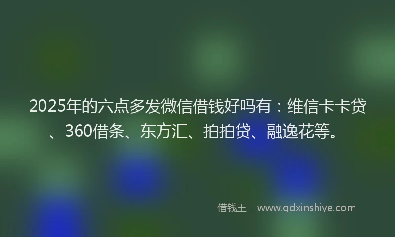 2025年的六点多发微信借钱好吗有：维信卡卡贷、360借条、东方汇、拍拍贷、融逸花等。