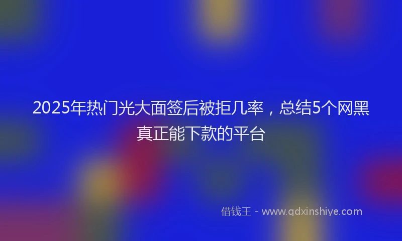 2025年热门光大面签后被拒几率，总结5个网黑真正能下款的平台