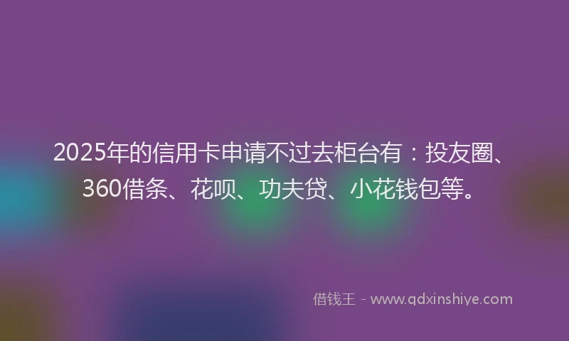 2025年的信用卡申请不过去柜台有：投友圈、360借条、花呗、功夫贷、小花钱包等。