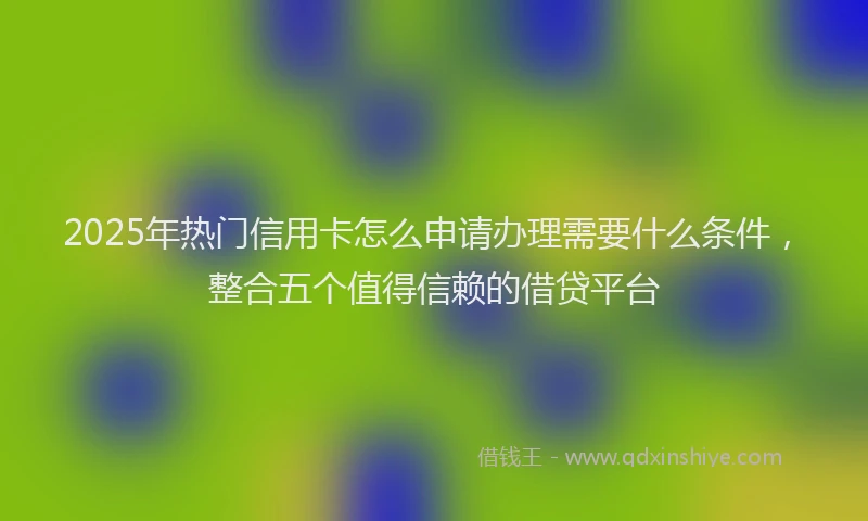 2025年热门信用卡怎么申请办理需要什么条件，整合五个值得信赖的借贷平台