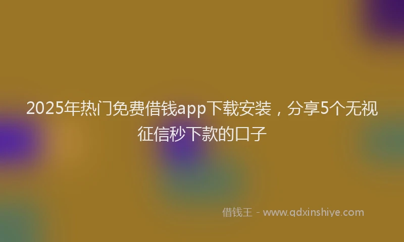 2025年热门免费借钱app下载安装，分享5个无视征信秒下款的口子