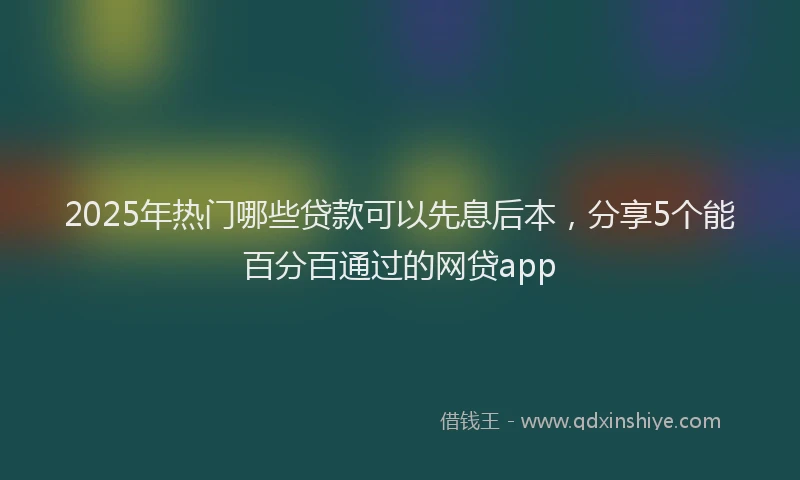 2025年热门哪些贷款可以先息后本，分享5个能百分百通过的网贷app
