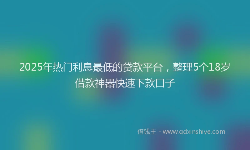 2025年热门利息最低的贷款平台，整理5个18岁借款神器快速下款口子