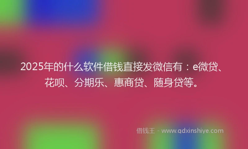 2025年的什么软件借钱直接发微信有:e微贷、花呗、分期乐、惠商贷、随身贷等。