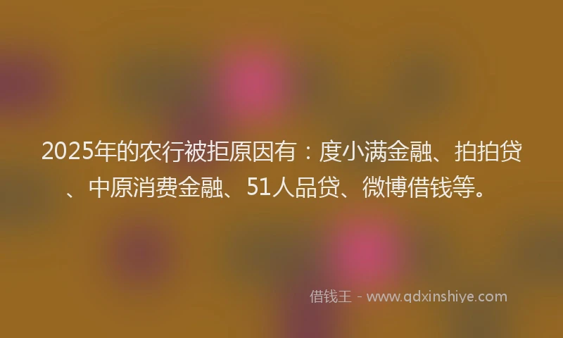 2025年的农行被拒原因有：度小满金融、拍拍贷、中原消费金融、51人品贷、微博借钱等。