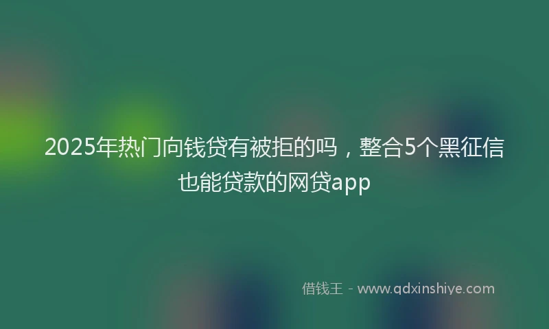 2025年热门向钱贷有被拒的吗，整合5个黑征信也能贷款的网贷app