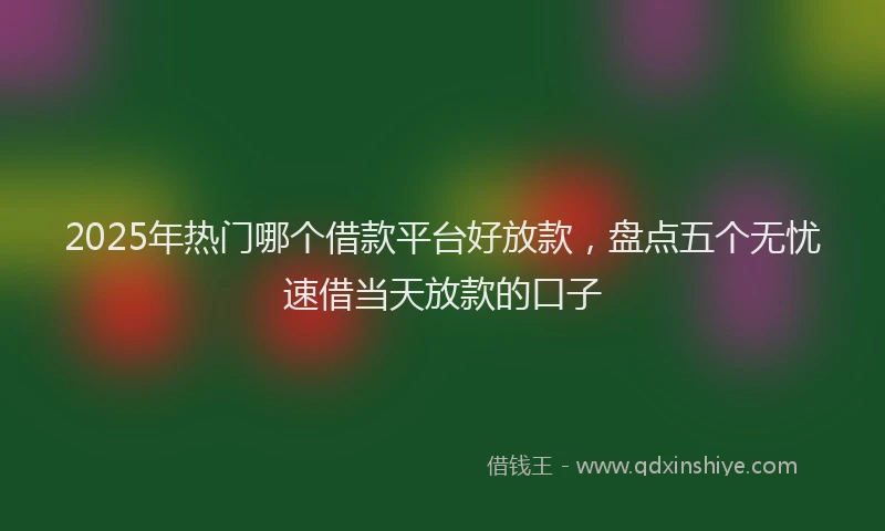 2025年热门哪个借款平台好放款，盘点五个无忧速借当天放款的口子