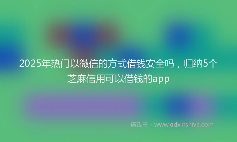 2025年热门以微信的方式借钱安全吗，归纳5个芝麻信用可以借钱的app