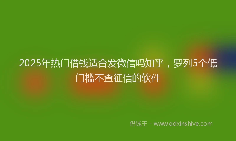 2025年热门借钱适合发微信吗知乎，罗列5个低门槛不查征信的软件