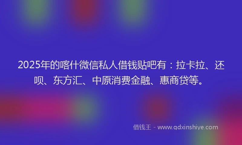 2025年的喀什微信私人借钱贴吧有：拉卡拉、还呗、东方汇、中原消费金融、惠商贷等。