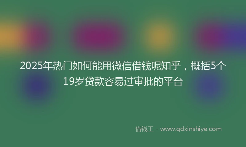 2025年热门如何能用微信借钱呢知乎，概括5个19岁贷款容易过审批的平台