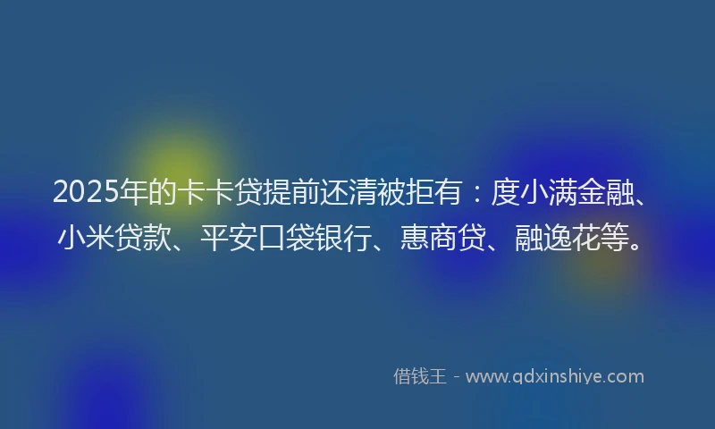 2025年的卡卡贷提前还清被拒有：度小满金融、小米贷款、平安口袋银行、惠商贷、融逸花等。