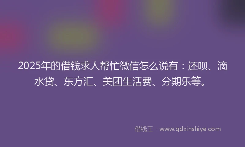 2025年的借钱求人帮忙微信怎么说有：还呗、滴水贷、东方汇、美团生活费、分期乐等。