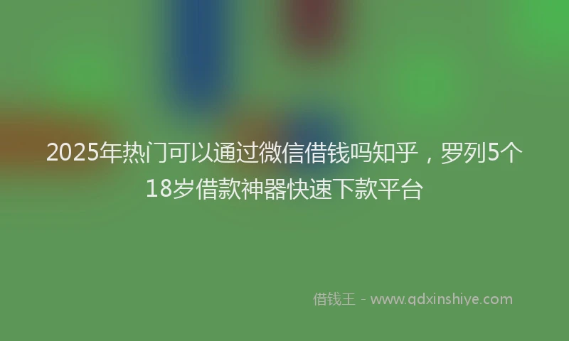 2025年热门可以通过微信借钱吗知乎，罗列5个18岁借款神器快速下款平台