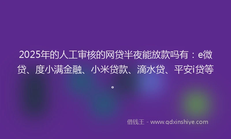 2025年的人工审核的网贷半夜能放款吗有：e微贷、度小满金融、小米贷款、滴水贷、平安i贷等。