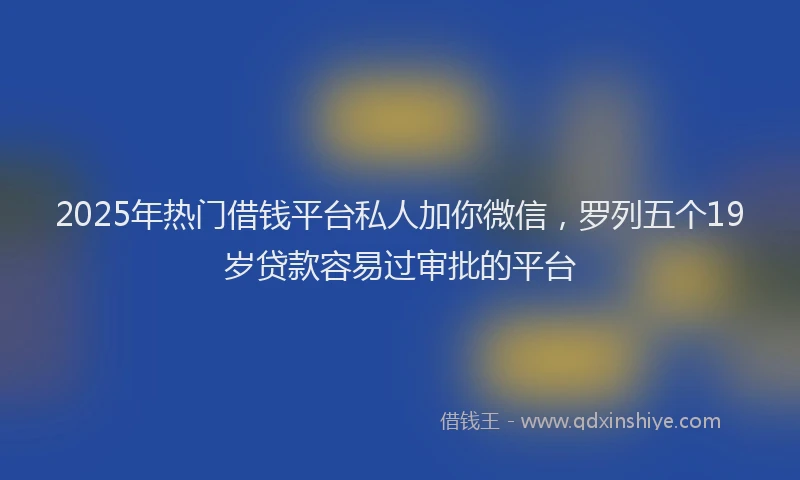 2025年热门借钱平台私人加你微信，罗列五个19岁贷款容易过审批的平台