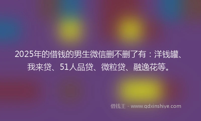 2025年的借钱的男生微信删不删了有：洋钱罐、我来贷、51人品贷、微粒贷、融逸花等。