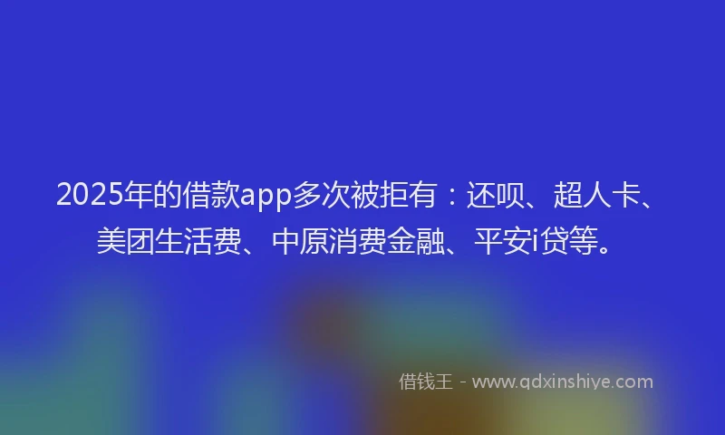 2025年的借款app多次被拒有：还呗、超人卡、美团生活费、中原消费金融、平安i贷等。