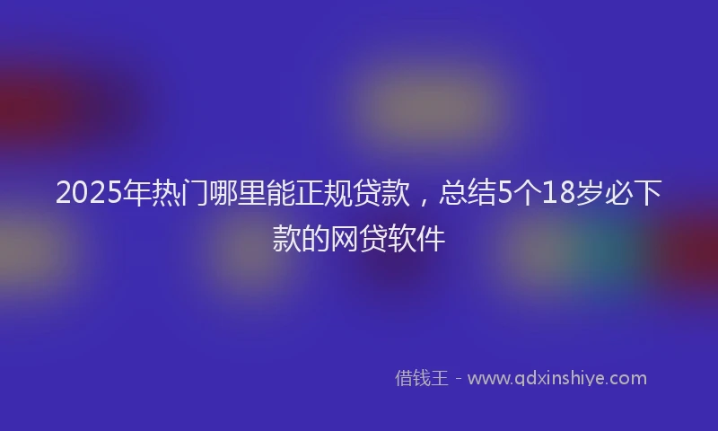 2025年热门哪里能正规贷款，总结5个18岁必下款的网贷软件