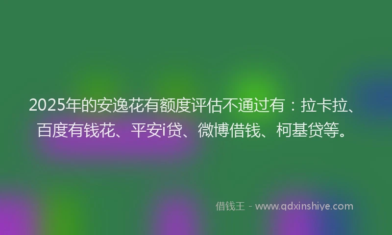 2025年的安逸花有额度评估不通过有：拉卡拉、百度有钱花、平安i贷、微博借钱、柯基贷等。