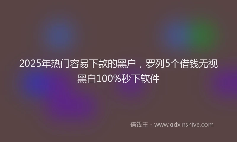 2025年热门容易下款的黑户，罗列5个借钱无视黑白100%秒下软件
