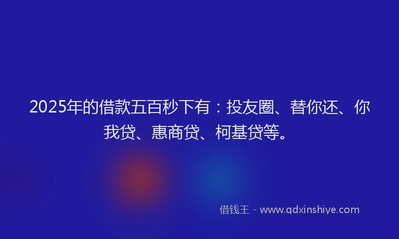 2025年的借款五百秒下有：投友圈、替你还、你我贷、惠商贷、柯基贷等。