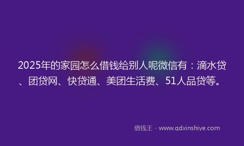 2025年的家园怎么借钱给别人呢微信有：滴水贷、团贷网、快贷通、美团生活费、51人品贷等。