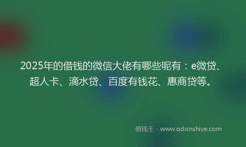 2025年的借钱的微信大佬有哪些呢有：e微贷、超人卡、滴水贷、百度有钱花、惠商贷等。