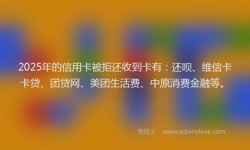 2025年的信用卡被拒还收到卡有：还呗、维信卡卡贷、团贷网、美团生活费、中原消费金融等。