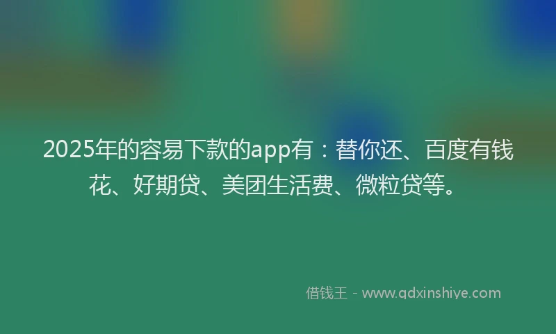 2025年的容易下款的app有：替你还、百度有钱花、好期贷、美团生活费、微粒贷等。