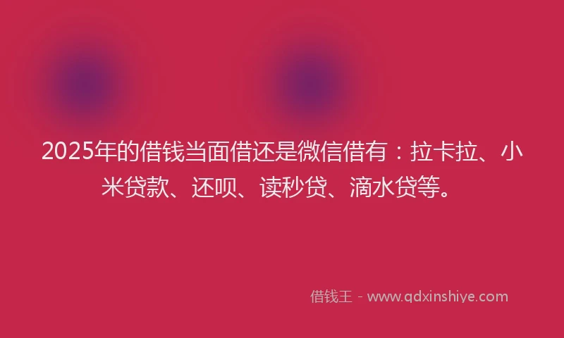 2025年的借钱当面借还是微信借有：拉卡拉、小米贷款、还呗、读秒贷、滴水贷等。