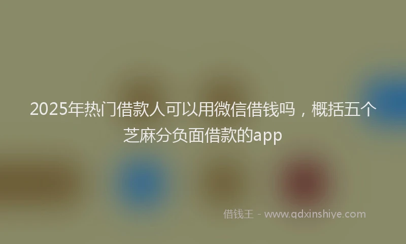 2025年热门借款人可以用微信借钱吗，概括五个芝麻分负面借款的app