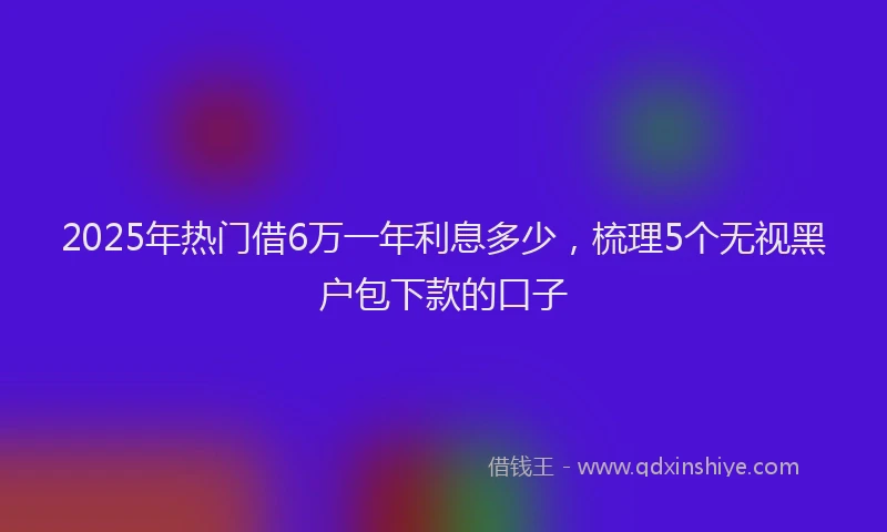 2025年热门借6万一年利息多少，梳理5个无视黑户包下款的口子