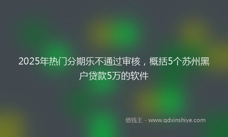 2025年热门分期乐不通过审核，概括5个苏州黑户贷款5万的软件